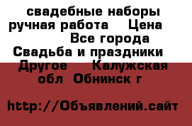 свадебные наборы(ручная работа) › Цена ­ 1 200 - Все города Свадьба и праздники » Другое   . Калужская обл.,Обнинск г.